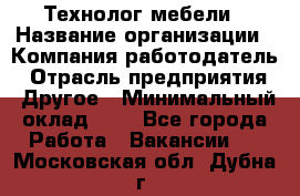 Технолог мебели › Название организации ­ Компания-работодатель › Отрасль предприятия ­ Другое › Минимальный оклад ­ 1 - Все города Работа » Вакансии   . Московская обл.,Дубна г.